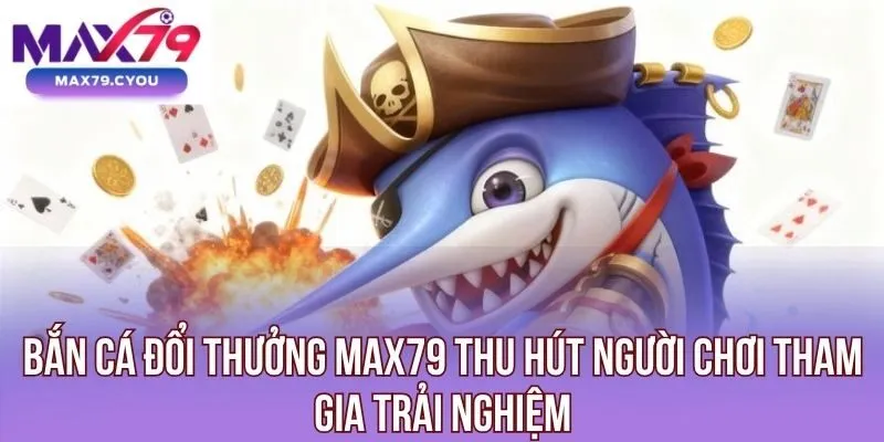 Bắn cá đổi thưởng Max79 thu hút người chơi tham gia trải nghiệm